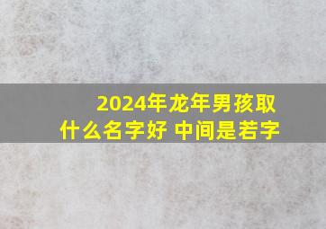 2024年龙年男孩取什么名字好 中间是若字